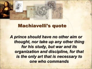 Machiavelli's quote

A prince should have no other aim or
  thought, nor take up any other thing
      for his study, but war and its
  organization and discipline, for that
   is the only art that is necessary to
           one who commands
 