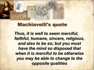 Machiavelli's quote
Thus, it is well to seem merciful,
faithful, humane, sincere, religious,
  and also to be so; but you must
  have the mind so disposed that
 when it is merciful to be otherwise
 you may be able to change to the
          opposite qualities
 