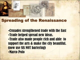 Spreading of the Renaissance

  •Crusades strengthened trade with the East
  •Trade helped spread new ideas.
  •Trade also made people rich and able to
  support the arts & make the city beautiful.
  (now use $$ NOT bartering)
  •Marco Polo
 
