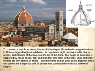 To construct a cupola, or dome, that wouldn’t collapse, Brunelleschi designed a dome
to fit the octagonal (eight-sided) base. His cupola has eight massive marble ribs, or
arches, that interlock at the lantern at the top of the dome. The weight of these ribs is
supported by hoops of oak, iron, and brick that bind them to the base. Over and under
the ribs are twin domes, or shells— an inner dome and an outer dome. Between these
two domes are 8 large ribs and 16 smaller ribs connected by bricks for additional
support.
 