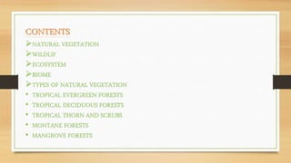 NATURAL VEGETATION
WILDLIF
ECOSYSTEM
BIOME
TYPES OF NATURAL VEGETATION
• TROPICAL EVERGREEN FORESTS
• TROPICAL DECIDUOUS FORESTS
• TROPICAL THORN AND SCRUBS
• MONTANE FORESTS
• MANGROVE FORESTS
 