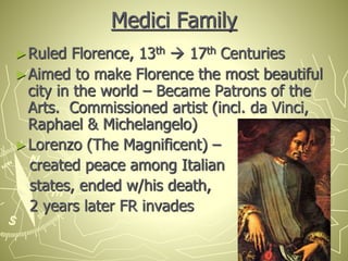 Medici Family
►Ruled Florence, 13th  17th Centuries
►Aimed to make Florence the most beautiful
city in the world – Became Patrons of the
Arts. Commissioned artist (incl. da Vinci,
Raphael & Michelangelo)
►Lorenzo (The Magnificent) –
created peace among Italian
states, ended w/his death,
2 years later FR invades
 