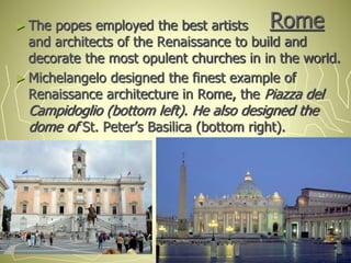 Rome► The popes employed the best artists
and architects of the Renaissance to build and
decorate the most opulent churches in in the world.
► Michelangelo designed the finest example of
Renaissance architecture in Rome, the Piazza del
Campidoglio (bottom left). He also designed the
dome of St. Peter’s Basilica (bottom right).
 