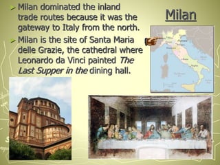 Milan
► Milan dominated the inland
trade routes because it was the
gateway to Italy from the north.
► Milan is the site of Santa Maria
delle Grazie, the cathedral where
Leonardo da Vinci painted The
Last Supper in the dining hall.
 