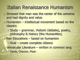 Italian Renaissance Humanism
► Stressed that man was the center of the universe
and had dignity and value
► Humanism – intellectual movement based on the
classics
 Study – grammar, rhetoric (debate), poetry,
philosophy & history (the Humanities)
► Ren Educations – based on humanism
 Goal – create complete citizens
► Vernacular Literature – written in common lang
 Dante, Chaucer, Pizan
 