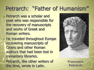 Petrarch: “Father of Humanism”
► Petrarch was a scholar and
poet who was responsible for
the recovery of manuscripts
and works of Greek and
Roman writers.
► He traveled throughout Europe
recovering manuscripts of
Cicero and other Roman
authors that had been lost in
monastery libraries.
► Petrarch, like other writers of
the time, wrote in Latin.
Francesco
Petrarch
 