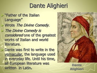 Dante Alighieri
► “Father of the Italian
Language”
► Wrote The Divine Comedy.
► The Divine Comedy is
considered one of the greatest
works of Italian and world
literature.
► Dante was first to write in the
vernacular, the language used
in everyday life. Until his time,
all European literature was
written in Latin.
Dante
Alighieri
 