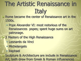 The Artistic Renaissance in
Italy
► Rome became the center of Renaissance art in the
1500s.
 Pope Alexander VI: most notorious of the
Renaissances popes; spent huge sums on art
patronage.
► 3 Masters of the High Renaissance
 Leonardo da Vinci
 Michelangelo
 Raphael
► Sculpture & Architecture are include in Renaissance
Art, both drew from Greek & Roman influenences
 