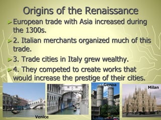 Origins of the Renaissance
►European trade with Asia increased during
the 1300s.
►2. Italian merchants organized much of this
trade.
►3. Trade cities in Italy grew wealthy.
►4. They competed to create works that
would increase the prestige of their cities.
Venice
Genoa
Milan
 