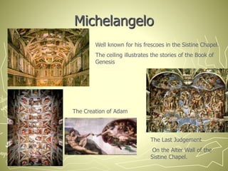 Michelangelo
Well known for his frescoes in the Sistine Chapel.
The ceiling illustrates the stories of the Book of
Genesis
The Creation of Adam
The Last Judgement
On the Alter Wall of the
Sistine Chapel.
 