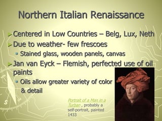 Northern Italian Renaissance
►Centered in Low Countries – Belg, Lux, Neth
►Due to weather- few frescoes
 Stained glass, wooden panels, canvas
►Jan van Eyck – Flemish, perfected use of oil
paints
 Oils allow greater variety of color
& detail
Portrait of a Man in a
Turban , probably a
self-portrait, painted
1433
 