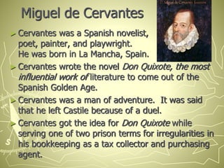 Miguel de Cervantes
► Cervantes was a Spanish novelist,
poet, painter, and playwright.
He was born in La Mancha, Spain.
► Cervantes wrote the novel Don Quixote, the most
influential work of literature to come out of the
Spanish Golden Age.
► Cervantes was a man of adventure. It was said
that he left Castile because of a duel.
► Cervantes got the idea for Don Quixote while
serving one of two prison terms for irregularities in
his bookkeeping as a tax collector and purchasing
agent.
 