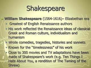 Shakespeare
► William Shakespeare (1564-1616)– Elizabethan era
 Greatest of English Renaissance authors
 His work reflected the Renaissance ideas of classical
Greek and Roman culture, individualism and
humanism
 Wrote comedies, tragedies, histories and sonnets
 Known for the “timelessness” of his work
 Close to 300 movies and TV adaptations have been
made of Shakespeare’s work (e.g. Ten Things I
Hate About You, a rendition of The Taming of the
Shrew)
 