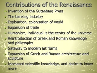 Contributions of the Renaissance
► Invention of the Gutenberg Press
► The banking industry
► Exploration, colonization of world
► Expansion of trade
► Humanism, individual is the center of the universe
► Reintroduction of Greek and Roman knowledge
and philosophy
► Gateway to modern art forms
► Expansion of Greek and Roman architecture and
sculpture
► Increased scientific knowledge, and desire to know
more
 
