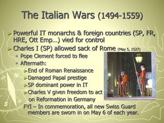 The Italian Wars (1494-1559)
► Powerful IT monarchs & foreign countries (SP, FR,
HRE, Ott Emp…) vied for control
► Charles I (SP) allowed sack of Rome (May 5, 1527)
 Pope Clement forced to flee
 Aftermath:
►End of Roman Renaissance
►Damaged Papal prestige
►SP dominant power in IT
►Charles V given freedom to act
on Reformation in Germany
FYI – In commemoration, all new Swiss Guard
members are sworn in on May 6 of each year.
 
