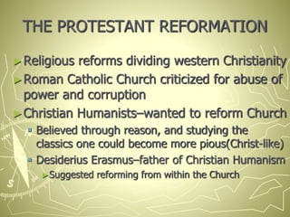 THE PROTESTANT REFORMATION
►Religious reforms dividing western Christianity
►Roman Catholic Church criticized for abuse of
power and corruption
►Christian Humanists–wanted to reform Church
 Believed through reason, and studying the
classics one could become more pious(Christ-like)
 Desiderius Erasmus–father of Christian Humanism
►Suggested reforming from within the Church
 