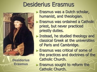 Desiderius Erasmus
► Erasmus was a Dutch scholar,
humanist, and theologian.
► Erasmus was ordained a Catholic
priest, but never practiced
priestly duties.
► Instead, he studied theology and
classical Greek at the universities
of Paris and Cambridge.
► Erasmus was critical of some of
the practices and doctrines of the
Catholic Church.
► Erasmus sought to reform the
Catholic Church.
Desiderius
Erasmus
 