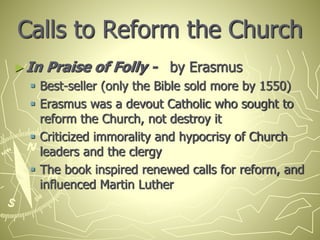 Calls to Reform the Church
►In Praise of Folly - by Erasmus
 Best-seller (only the Bible sold more by 1550)
 Erasmus was a devout Catholic who sought to
reform the Church, not destroy it
 Criticized immorality and hypocrisy of Church
leaders and the clergy
 The book inspired renewed calls for reform, and
influenced Martin Luther
 