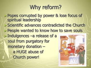 Why reform?
►Popes corrupted by power & lose focus of
spiritual leadership
►Scientific advances contradicted the Church
►People wanted to know how to save souls
►Indulgences –a release of a
soul from purgatory for
monetary donation –
a HUGE abuse of
Church power!
 
