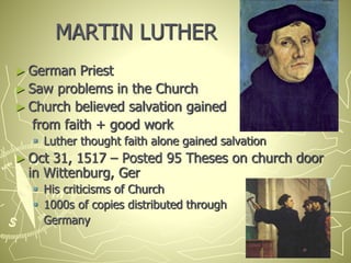 MARTIN LUTHER
► German Priest
► Saw problems in the Church
► Church believed salvation gained
from faith + good work
 Luther thought faith alone gained salvation
► Oct 31, 1517 – Posted 95 Theses on church door
in Wittenburg, Ger
 His criticisms of Church
 1000s of copies distributed through
Germany
 