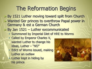 The Reformation Begins
► By 1521 Luther moving toward spilt from Church
► Wanted Ger princes to overthrow Papal power in
Germany & est a German Church
► By Jan 1521 – Luther excommunicated
 Summoned by Imperial Diet of HRE to Worms
 Called by Emperor Charles V,
wanted Luther to change his
ideas, Luther – “NO”
 Edict of Worms issued, making
Luther an outlaw
 Luther kept in hiding by
his prince
 