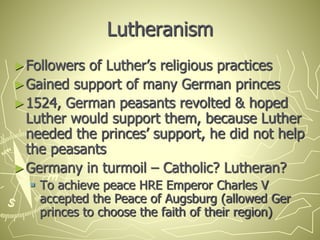 Lutheranism
►Followers of Luther’s religious practices
►Gained support of many German princes
►1524, German peasants revolted & hoped
Luther would support them, because Luther
needed the princes’ support, he did not help
the peasants
►Germany in turmoil – Catholic? Lutheran?
 To achieve peace HRE Emperor Charles V
accepted the Peace of Augsburg (allowed Ger
princes to choose the faith of their region)
 