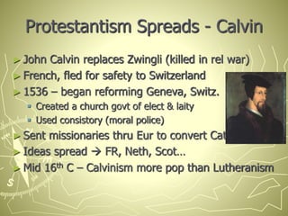 Protestantism Spreads - Calvin
► John Calvin replaces Zwingli (killed in rel war)
► French, fled for safety to Switzerland
► 1536 – began reforming Geneva, Switz.
 Created a church govt of elect & laity
 Used consistory (moral police)
► Sent missionaries thru Eur to convert Cath.
► Ideas spread  FR, Neth, Scot…
► Mid 16th C – Calvinism more pop than Lutheranism
 