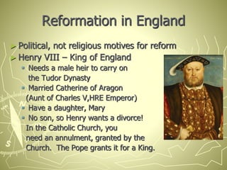 Reformation in England
► Political, not religious motives for reform
► Henry VIII – King of England
 Needs a male heir to carry on
the Tudor Dynasty
 Married Catherine of Aragon
(Aunt of Charles V,HRE Emperor)
 Have a daughter, Mary
 No son, so Henry wants a divorce!
In the Catholic Church, you
need an annulment, granted by the
Church. The Pope grants it for a King.
 