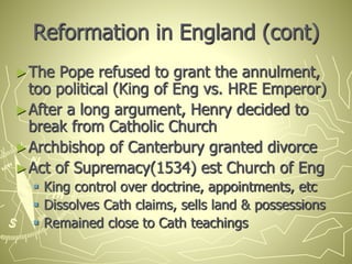 Reformation in England (cont)
►The Pope refused to grant the annulment,
too political (King of Eng vs. HRE Emperor)
►After a long argument, Henry decided to
break from Catholic Church
►Archbishop of Canterbury granted divorce
►Act of Supremacy(1534) est Church of Eng
 King control over doctrine, appointments, etc
 Dissolves Cath claims, sells land & possessions
 Remained close to Cath teachings
 