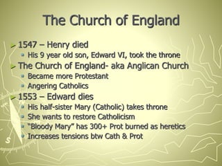 The Church of England
► 1547 – Henry died
 His 9 year old son, Edward VI, took the throne
► The Church of England- aka Anglican Church
 Became more Protestant
 Angering Catholics
► 1553 – Edward dies
 His half-sister Mary (Catholic) takes throne
 She wants to restore Catholicism
 “Bloody Mary” has 300+ Prot burned as heretics
 Increases tensions btw Cath & Prot
 