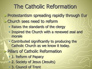 The Catholic Reformation
►Protestantism spreading rapidly through Eur
►Church sees need to reform
 Raises the standards of the clergy
 Inspired the Church with a renewed zeal and
morale
 Contributed significantly to producing the
Catholic Church as we know it today.
►Pillars of Catholic Reformation
 1. Reform of Papacy
 2. Society of Jesus (Jesuits)
 3. Council of Trent
 