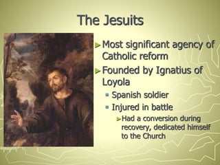 The Jesuits
►Most significant agency of
Catholic reform
►Founded by Ignatius of
Loyola
 Spanish soldier
 Injured in battle
►Had a conversion during
recovery, dedicated himself
to the Church
 