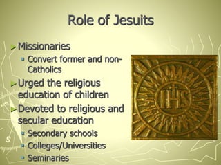 Role of Jesuits
►Missionaries
 Convert former and non-
Catholics
►Urged the religious
education of children
►Devoted to religious and
secular education
 Secondary schools
 Colleges/Universities
 Seminaries
 