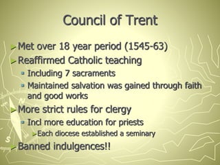Council of Trent
►Met over 18 year period (1545-63)
►Reaffirmed Catholic teaching
 Including 7 sacraments
 Maintained salvation was gained through faith
and good works
►More strict rules for clergy
 Incl more education for priests
►Each diocese established a seminary
►Banned indulgences!!
 