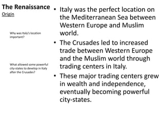 The Renaissance
Origin
• Italy was the perfect location on
the Mediterranean Sea between
Western Europe and Muslim
world.
• The Crusades led to increased
trade between Western Europe
and the Muslim world through
trading centers in Italy.
• These major trading centers grew
in wealth and independence,
eventually becoming powerful
city-states.
Why was Italy’s location
important?
What allowed some powerful
city-states to develop in Italy
after the Crusades?
 