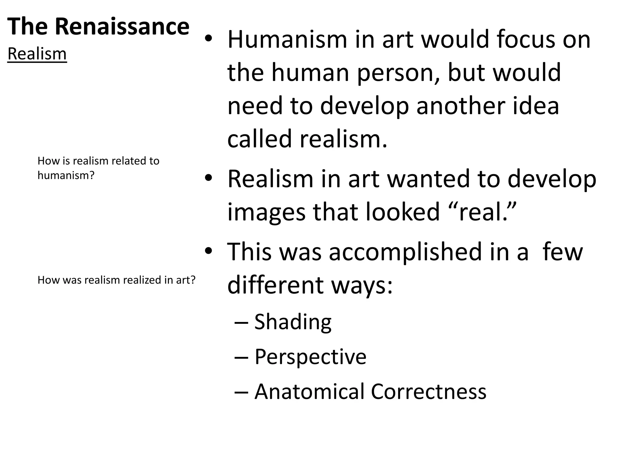 The Renaissance
Realism
• Humanism in art would focus on
the human person, but would
need to develop another idea
called realism.
• Realism in art wanted to develop
images that looked “real.”
• This was accomplished in a few
different ways:
– Shading
– Perspective
– Anatomical Correctness
How is realism related to
humanism?
How was realism realized in art?
 