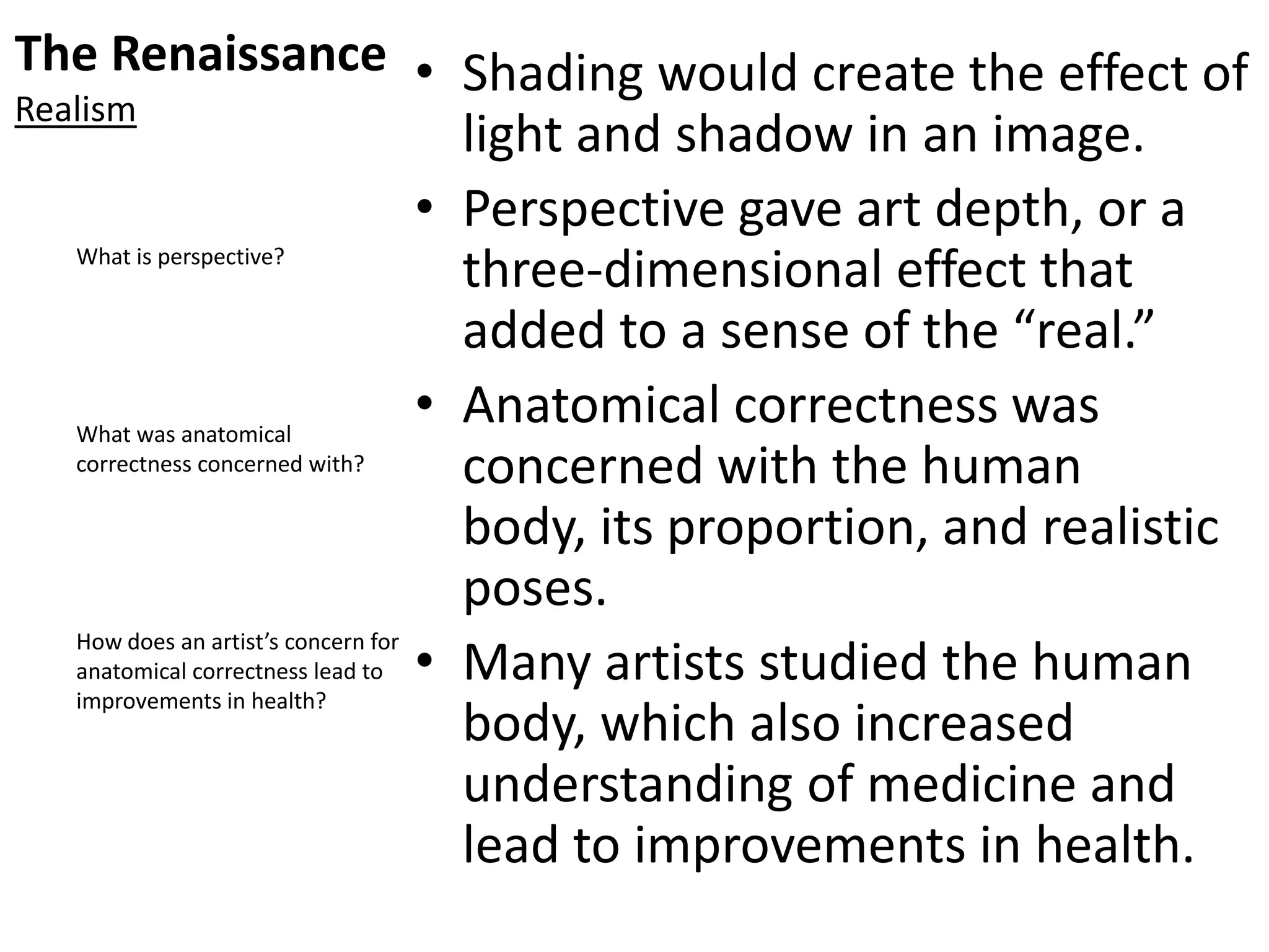 The Renaissance
Realism
• Shading would create the effect of
light and shadow in an image.
• Perspective gave art depth, or a
three-dimensional effect that
added to a sense of the “real.”
• Anatomical correctness was
concerned with the human
body, its proportion, and realistic
poses.
• Many artists studied the human
body, which also increased
understanding of medicine and
lead to improvements in health.
What is perspective?
What was anatomical
correctness concerned with?
How does an artist’s concern for
anatomical correctness lead to
improvements in health?
 