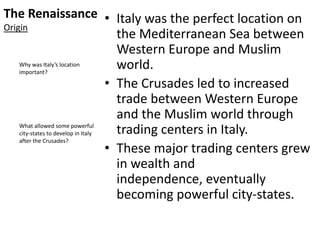 The Renaissance
Origin
• Italy was the perfect location on
the Mediterranean Sea between
Western Europe and Muslim
world.
• The Crusades led to increased
trade between Western Europe
and the Muslim world through
trading centers in Italy.
• These major trading centers grew
in wealth and
independence, eventually
becoming powerful city-states.
Why was Italy’s location
important?
What allowed some powerful
city-states to develop in Italy
after the Crusades?
 