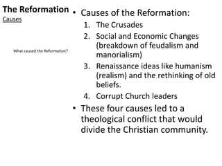 The Reformation
Causes
• Causes of the Reformation:
1. The Crusades
2. Social and Economic Changes
(breakdown of feudalism and
manorialism)
3. Renaissance ideas like humanism
(realism) and the rethinking of old
beliefs.
4. Corrupt Church leaders
• These four causes led to a
theological conflict that would
divide the Christian community.
What caused the Reformation?
 