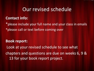 Our revised schedule
Contact info:
*please include your full name and your class in emails
*please call or text before coming over


Book report:
 Look at your revised schedule to see what
chapters and questions are due on weeks 6, 9 &
  13 for your book report project.
 