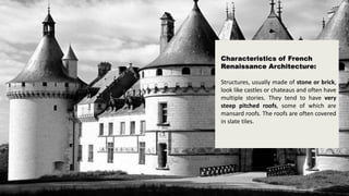 Characteristics of French
Renaissance Architecture:
Structures, usually made of stone or brick,
look like castles or chateaus and often have
multiple stories. They tend to have very
steep pitched roofs, some of which are
mansard roofs. The roofs are often covered
in slate tiles.
 