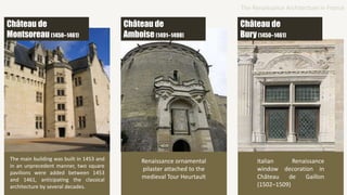 The main building was built in 1453 and
in an unprecedent manner, two square
pavilions were added between 1453
and 1461, anticipating the classical
architecture by several decades.
Château de
Amboise(1491–1498)
Renaissance ornamental
pilaster attached to the
medieval Tour Heurtault
Château de
Bury(1450–1461)
Italian Renaissance
window decoration in
Château de Gaillon
(1502–1509)
Château de
Montsoreau (1450–1461)
The Renaissance Architecture in France
 