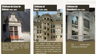 Window with a lucarne, raised above
the roof and framed with sculpted
pilasters, characteristic of French
Renaissance style
The original design was more
medieval than Renaissance; only the
pillars and decorated capitals of the
columns on the courtyard, and the
sculpture in light relief, showed the
Italian influence.
The double-spiral
stairway at Chambord
Château de Azay-le-
Rideau(1450–1461)
Château of
Blois(1491–1498)
Château de
Chambord(1519–1538)
The Renaissance Architecture in France
 