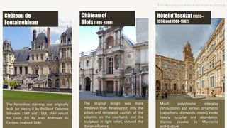 The horseshoe stairway was originally
built for Henry II by Philibert Delorme
between 1547 and 1559, then rebuilt
for Louis XIII by Jean Androuet du
Cerceau in about 1640.
The original design was more
medieval than Renaissance; only the
pillars and decorated capitals of the
columns on the courtyard, and the
sculpture in light relief, showed the
Italian influence.
Much polychrome interplay
(brick/stone) and various ornaments
(cabochons, diamonds, masks) evoke
luxury, surprise and abundance,
themes peculiar to Mannerist
architecture
The Renaissance Architecture in France
Château de
Fontainebleau
Château of
Blois(1491–1498)
Hôtel d'Assézat (1555–
1556 and 1560-1562)
 