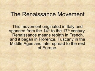 The Renaissance Movement This movement originated in Italy and spanned from the 14 th  to the 17 th  century.  Renaissance means rebirth in French, and it began in Florence, Tuscany in the Middle Ages and later spread to the rest of Europe. 