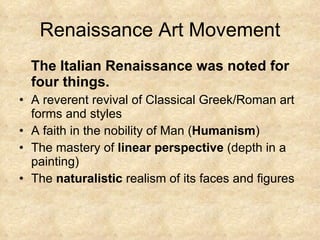 Renaissance Art Movement The Italian Renaissance was noted for  four things.  A reverent revival of Classical Greek/Roman art forms and styles A faith in the nobility of Man ( Humanism ) The mastery of  linear perspective  (depth in a painting) The  naturalistic  realism of its faces and figures 