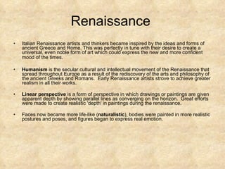 Renaissance  Italian Renaissance artists and thinkers became inspired by the ideas and forms of ancient Greece and Rome. This was perfectly in tune with their desire to create a universal, even noble form of art which could express the new and more confident mood of the times.   Humanism  is the secular cultural and intellectual movement of the Renaissance that spread throughout Europe as a result of the rediscovery of the arts and philosophy of the ancient Greeks and Romans.  Early Renaissance artists strove to achieve greater realism in all their works.  Linear perspective  is a form of perspective in which drawings or paintings are given apparent depth by showing parallel lines as converging on the horizon.  Great efforts were made to create realistic 'depth' in paintings during the renaissance.  Faces now became more life-like ( naturalistic ), bodies were painted in more realistic postures and poses, and figures began to express real emotion. 