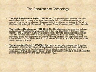 The Renaissance Chronology The High Renaissance Period   (1490-1530)   This golden age - perhaps the most creative era in the history of art - set the standards in both fine art painting and sculpture for centuries to come.  Famous artist from this period Leonardo Da Vinci, Raphael, Michelangelo Buonarroti, Giorgione, Paolo Veronese, and Tiziano Vecellio.  The Northern Renaissance (1430-1580)  The Renaissance was emerging in Italy, and a similar phenomenon was occurring in the Low Countries of Flanders and Holland, and Germany.  Northern art is practical, down-to-earth and dispassionate. This affected the popularity of the painting genres, and we see history painting gradually giving way to portrait art, genre-painting, and still life, especially after the Reformation (c.1520) when the Church in Rome ceased to be a major patron of the arts in Northern Europe.  The Mannerism Period   (1530-1600)  Mannerist art include: tension, emotionalism, elongation of the human figure, strained poses, unusual effects of scale, lighting or perspective, vivid often lurid colours. Mannerist art contained more movement, expression, drama, sensuality, colour - more of almost everything. It also reflected the political scene following the sack of Rome in 1527.  