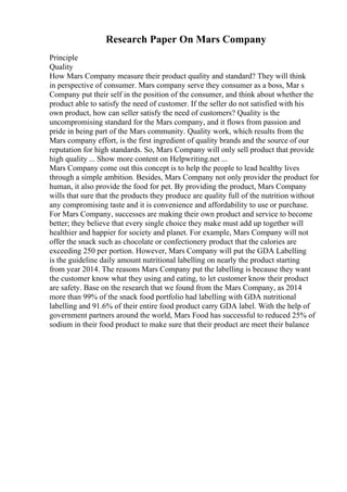 Research Paper On Mars Company
Principle
Quality
How Mars Company measure their product quality and standard? They will think
in perspective of consumer. Mars company serve they consumer as a boss, Mar s
Company put their self in the position of the consumer, and think about whether the
product able to satisfy the need of customer. If the seller do not satisfied with his
own product, how can seller satisfy the need of customers? Quality is the
uncompromising standard for the Mars company, and it flows from passion and
pride in being part of the Mars community. Quality work, which results from the
Mars company effort, is the first ingredient of quality brands and the source of our
reputation for high standards. So, Mars Company will only sell product that provide
high quality ... Show more content on Helpwriting.net ...
Mars Company come out this concept is to help the people to lead healthy lives
through a simple ambition. Besides, Mars Company not only provider the product for
human, it also provide the food for pet. By providing the product, Mars Company
wills that sure that the products they produce are quality full of the nutrition without
any compromising taste and it is convenience and affordability to use or purchase.
For Mars Company, successes are making their own product and service to become
better; they believe that every single choice they make must add up together will
healthier and happier for society and planet. For example, Mars Company will not
offer the snack such as chocolate or confectionery product that the calories are
exceeding 250 per portion. However, Mars Company will put the GDA Labelling
is the guideline daily amount nutritional labelling on nearly the product starting
from year 2014. The reasons Mars Company put the labelling is because they want
the customer know what they using and eating, to let customer know their product
are safety. Base on the research that we found from the Mars Company, as 2014
more than 99% of the snack food portfolio had labelling with GDA nutritional
labelling and 91.6% of their entire food product carry GDA label. With the help of
government partners around the world, Mars Food has successful to reduced 25% of
sodium in their food product to make sure that their product are meet their balance
 