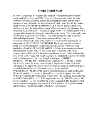 Graph Model Essay
In order to understand the structure of a complex social network, three random
graph models have been used [10]. For an overall comparative study, the basic
centrality measures, clustering coefficient, average path length, and the degree
distribution were studied for the original network model as well as for the random
graph models. a.RANDOM GRAPH MODELS A random graph is obtained by
starting with a set of n isolated vertices and adding successive edges between them
at random [8]. 1.Erdos Renyi (ER) random graph model It is a random graph with n
vertices where every edge has equal probability p of existing. This graph model has a
constant and independent probability of two nodes being connected. 2.Barabasi
Albert (BA) preferential... Show more content on Helpwriting.net ...
Closeness centrality of a node is the reciprocal of the sum of its distances to all
other nodes. c.CLUSTERING COEFFICIENT The degree to which nodes in a
graph tend to cluster together in tightly knit groups is given by the clustering
coefficient. d.AVERAGE PATH LENGTH It is defined as the average number of
steps along the shortest paths for all possible pairs of network nodes. It is a
measure of the efficiency of information transfer on a network. Most real networks
have a very short average path length leading to the concept of a small world where
each one is connected to the other through a short path. e.DEGREE
DISTRIBUTION The degree distribution of a network P(k) is defined to be the
fraction of nodes in the network with degree k. Degree distribution depicts the
difference in the degree of connectivity between all the nodes in a network. It gives
the probability distribution of the node degrees over the network.
IV.EXPERIMENTAL SETUP In order to generate the random graph models, the
NetworkX module [11] present in Python3 has been used in Spyder (Scientific
Python Development Environment) in Windows10 64 bit Operating System, having
an IntelВ®Coreв„ўi3 5015U (2.10GHz) processor and a 4 GB RAM capacity. The
Facebook dataset [12] was present in the form of an edgelist. The dataset was read
and its corresponding graph was generated, which serves as the original network
representation. The random graphs Erdos Renyi (ER) random
 